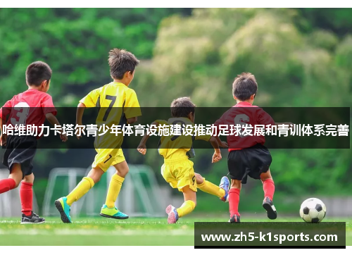 哈维助力卡塔尔青少年体育设施建设推动足球发展和青训体系完善