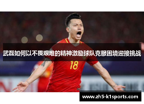 武磊如何以不畏艰难的精神激励球队克服困境迎接挑战