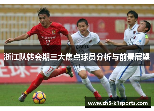 浙江队转会期三大焦点球员分析与前景展望