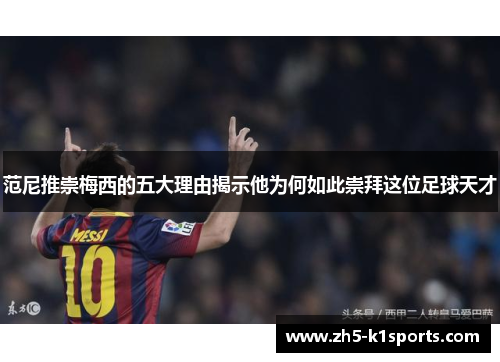 范尼推崇梅西的五大理由揭示他为何如此崇拜这位足球天才