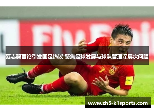 范志毅言论引发国足热议 聚焦足球发展与球队管理深层次问题