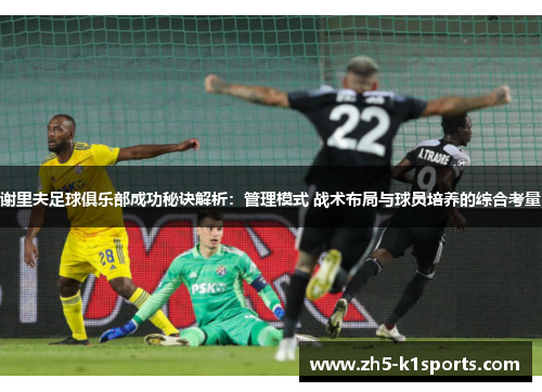 谢里夫足球俱乐部成功秘诀解析:管理模式 战术布局与球员培养的综合考量